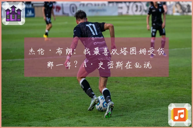 杰伦·布朗:我最喜欢塔图姆受伤的那一年?A·史密斯在乱说