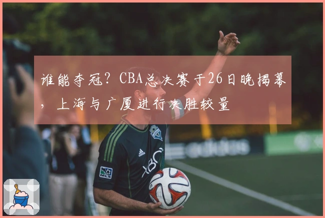 谁能夺冠？CBA总决赛于26日晚揭幕，上海与广厦进行决胜较量