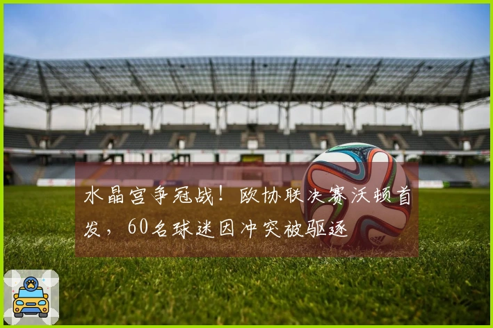 水晶宫争冠战！欧协联决赛沃顿首发，60名球迷因冲突被驱逐